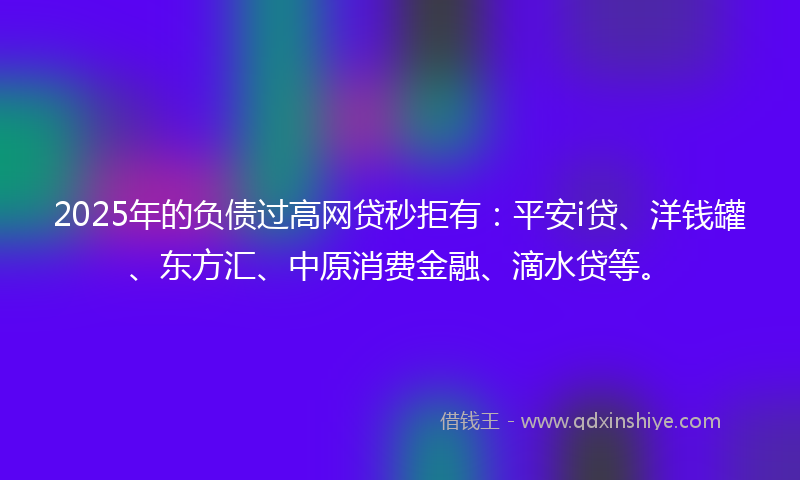 2025年的负债过高网贷秒拒有：平安i贷、洋钱罐、东方汇、中原消费金融、滴水贷等。
