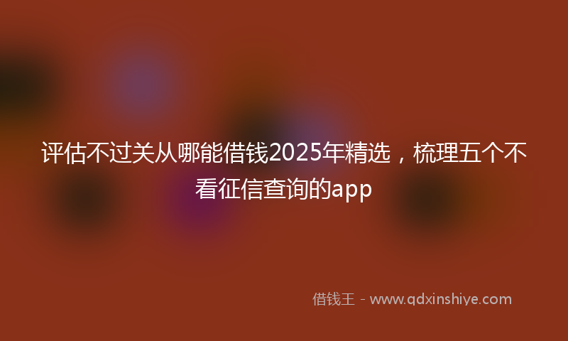评估不过关从哪能借钱2025年精选，梳理五个不看征信查询的app
