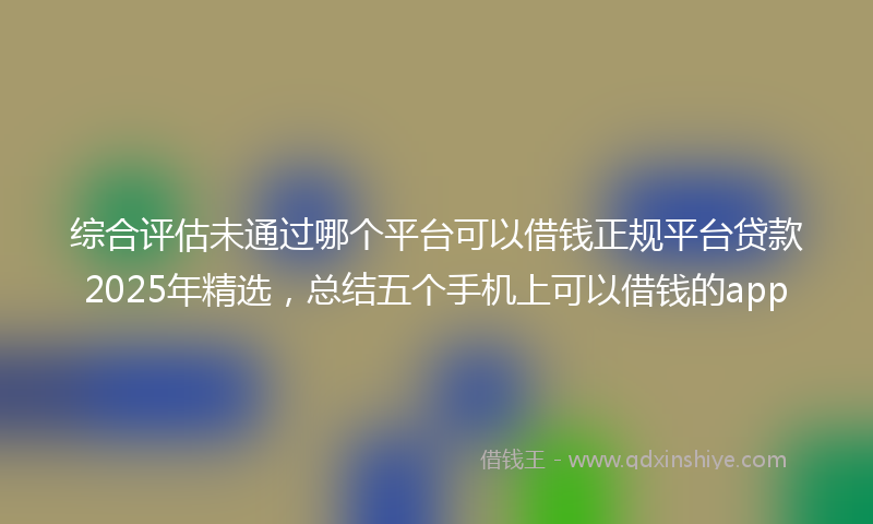 综合评估未通过哪个平台可以借钱正规平台贷款2025年精选，总结五个手机上可以借钱的app