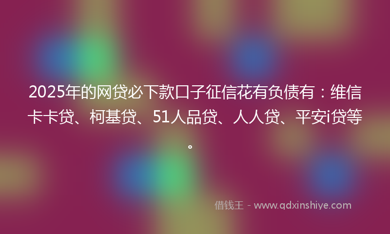 2025年的网贷必下款口子征信花有负债有：维信卡卡贷、柯基贷、51人品贷、人人贷、平安i贷等。