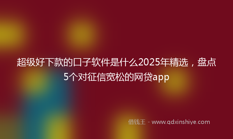 超级好下款的口子软件是什么2025年精选，盘点5个对征信宽松的网贷app