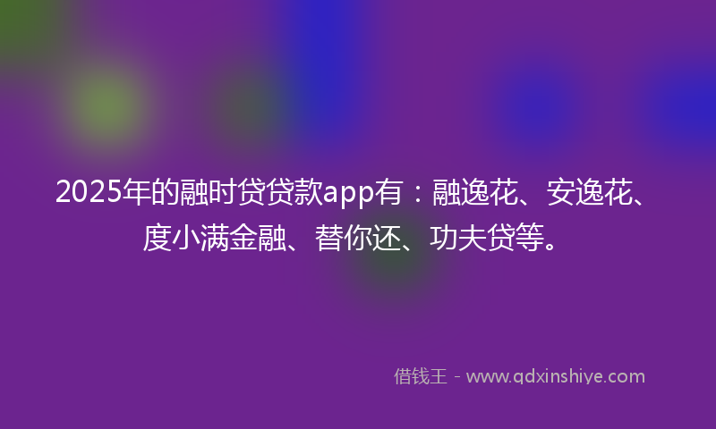 2025年的融时贷贷款app有：融逸花、安逸花、度小满金融、替你还、功夫贷等。