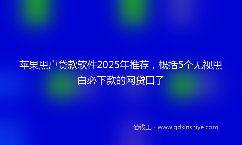 苹果黑户贷款软件2025年推荐，概括5个无视黑白必下款的网贷口子