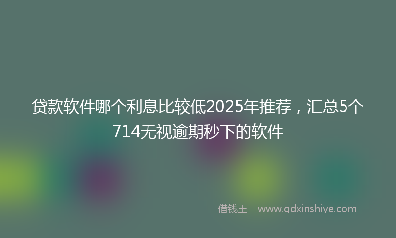 贷款软件哪个利息比较低2025年推荐，汇总5个714无视逾期秒下的软件