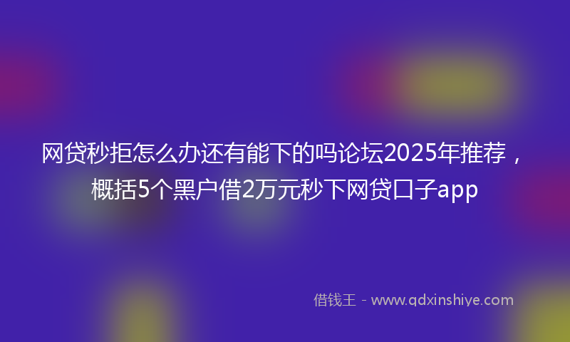 网贷秒拒怎么办还有能下的吗论坛2025年推荐，概括5个黑户借2万元秒下网贷口子app