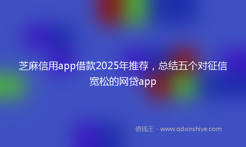 芝麻信用app借款2025年推荐，总结五个对征信宽松的网贷app