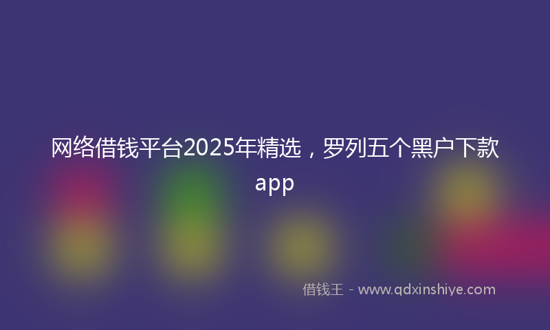 网络借钱平台2025年精选，罗列五个黑户下款app