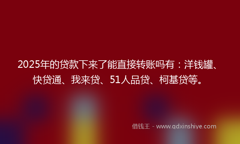 2025年的贷款下来了能直接转账吗有：洋钱罐、快贷通、我来贷、51人品贷、柯基贷等。