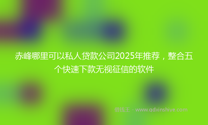赤峰哪里可以私人贷款公司2025年推荐，整合五个快速下款无视征信的软件
