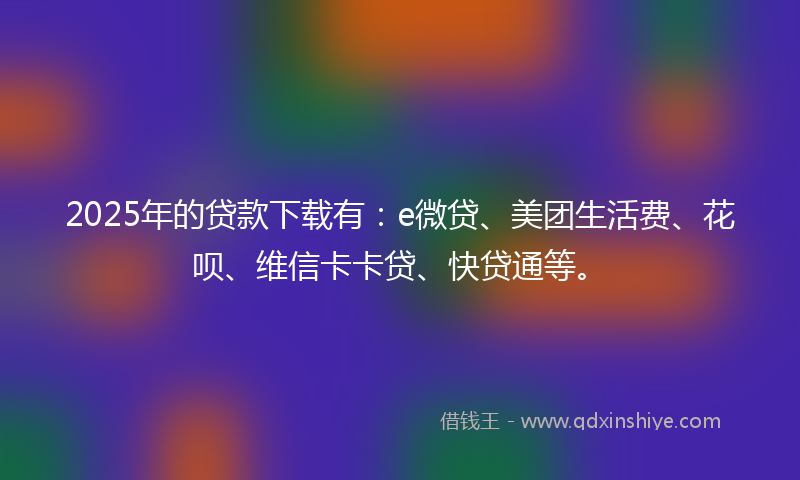 2025年的贷款下载有：e微贷、美团生活费、花呗、维信卡卡贷、快贷通等。