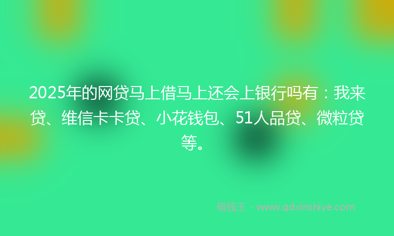 2025年的网贷马上借马上还会上银行吗有：我来贷、维信卡卡贷、小花钱包、51人品贷、微粒贷等。