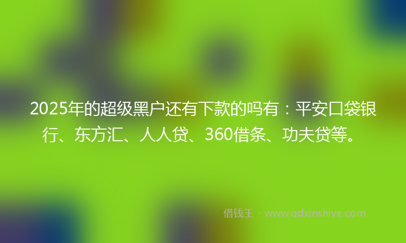 2025年的超级黑户还有下款的吗有：平安口袋银行、东方汇、人人贷、360借条、功夫贷等。