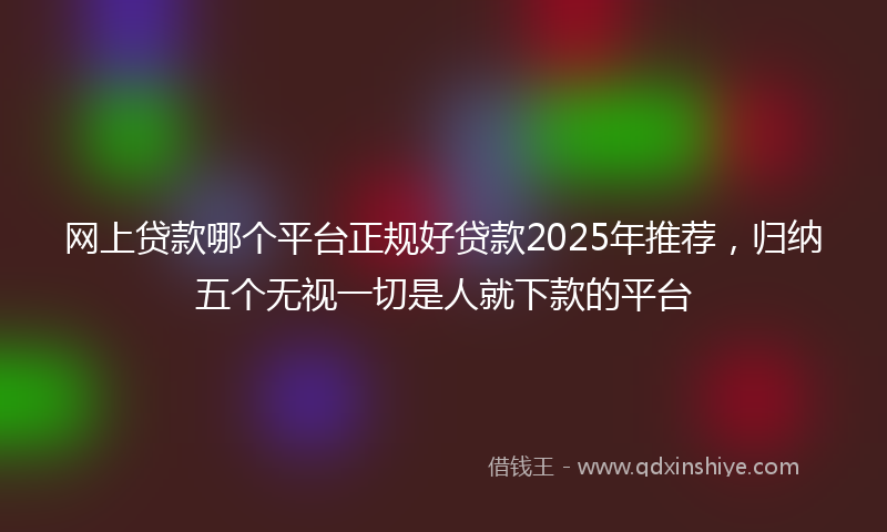 网上贷款哪个平台正规好贷款2025年推荐，归纳五个无视一切是人就下款的平台