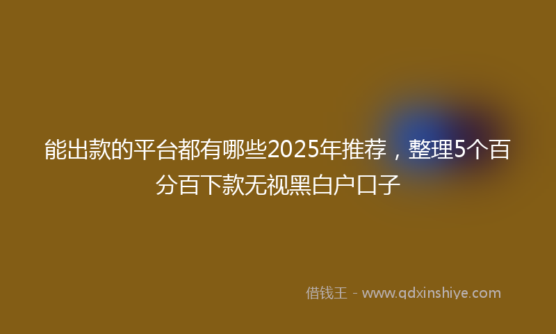 能出款的平台都有哪些2025年推荐，整理5个百分百下款无视黑白户口子