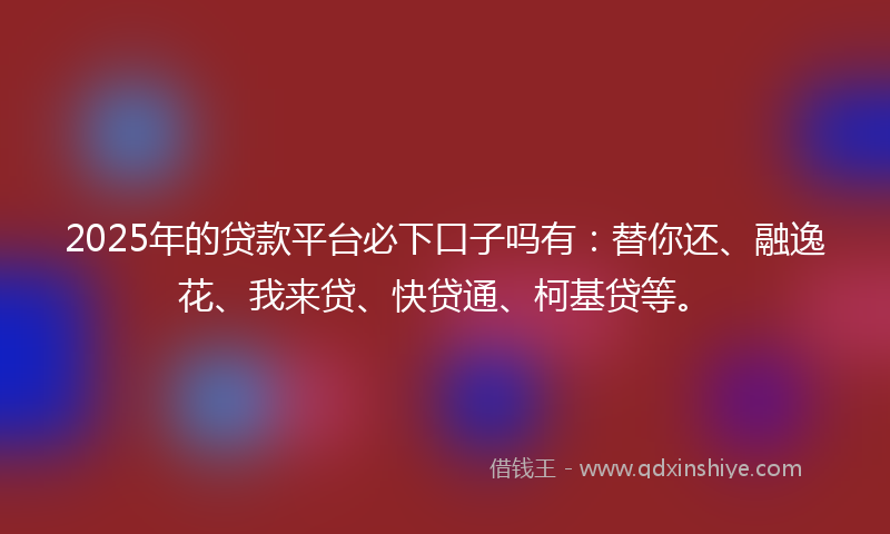 2025年的贷款平台必下口子吗有：替你还、融逸花、我来贷、快贷通、柯基贷等。