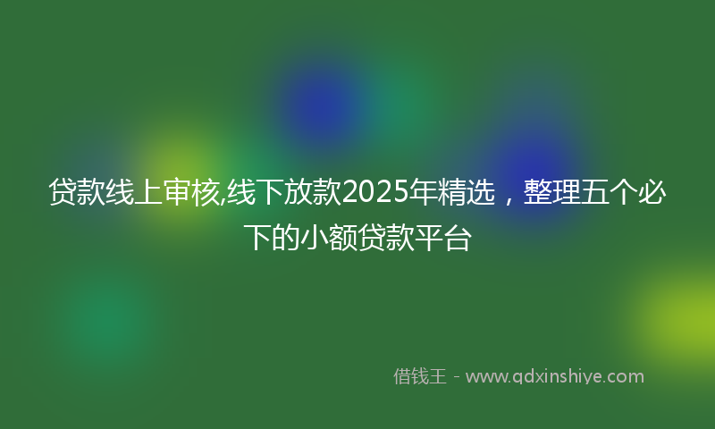 贷款线上审核,线下放款2025年精选，整理五个必下的小额贷款平台