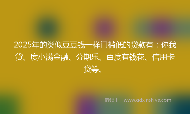 2025年的类似豆豆钱一样门槛低的贷款有：你我贷、度小满金融、分期乐、百度有钱花、信用卡贷等。