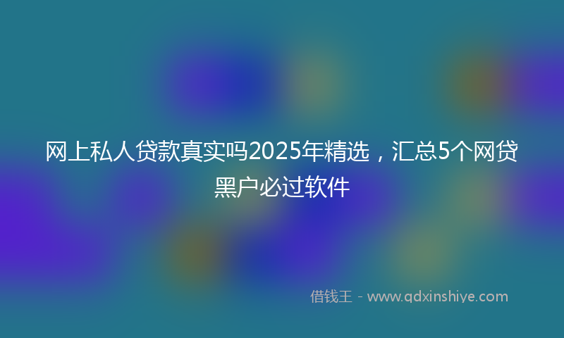 网上私人贷款真实吗2025年精选，汇总5个网贷黑户必过软件