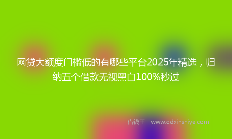 网贷大额度门槛低的有哪些平台2025年精选，归纳五个借款无视黑白100%秒过
