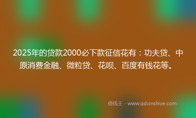 2025年的贷款2000必下款征信花有：功夫贷、中原消费金融、微粒贷、花呗、百度有钱花等。