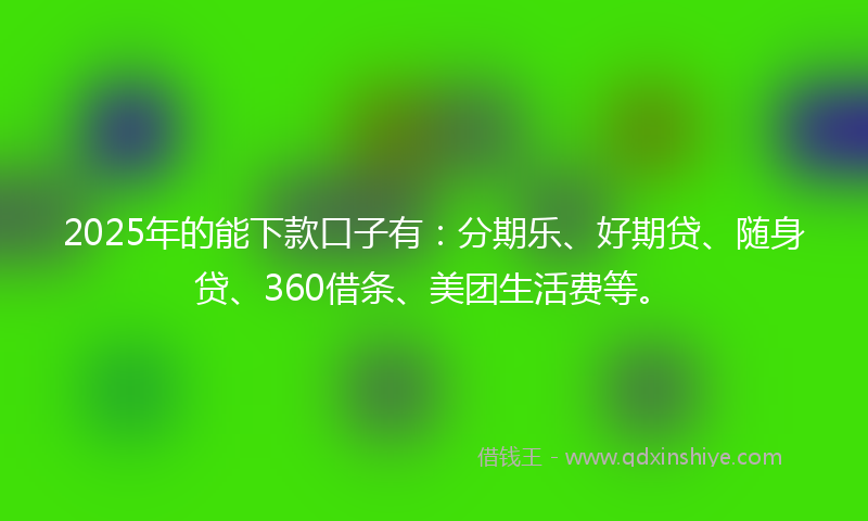 2025年的能下款口子有：分期乐、好期贷、随身贷、360借条、美团生活费等。