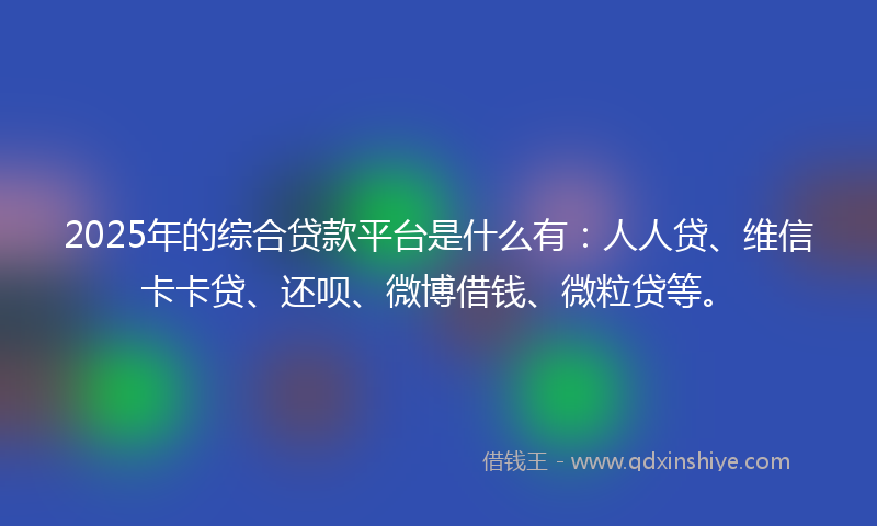2025年的综合贷款平台是什么有：人人贷、维信卡卡贷、还呗、微博借钱、微粒贷等。