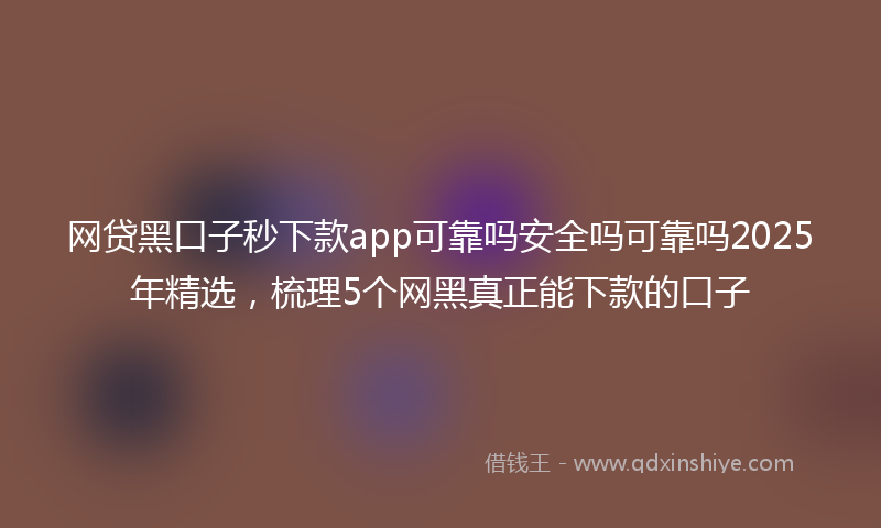 网贷黑口子秒下款app可靠吗安全吗可靠吗2025年精选，梳理5个网黑真正能下款的口子