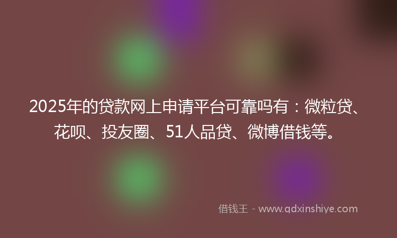 2025年的贷款网上申请平台可靠吗有：微粒贷、花呗、投友圈、51人品贷、微博借钱等。