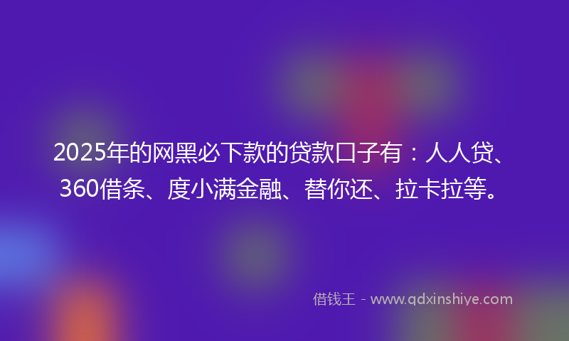 2025年的网黑必下款的贷款口子有：人人贷、360借条、度小满金融、替你还、拉卡拉等。