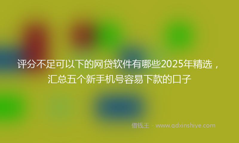评分不足可以下的网贷软件有哪些2025年精选，汇总五个新手机号容易下款的口子