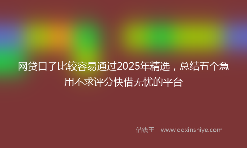 网贷口子比较容易通过2025年精选，总结五个急用不求评分快借无忧的平台