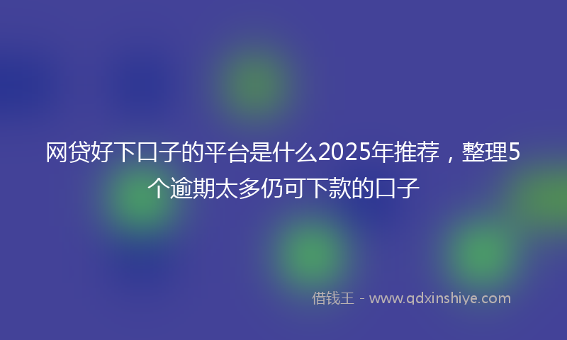 网贷好下口子的平台是什么2025年推荐，整理5个逾期太多仍可下款的口子