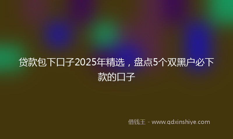 贷款包下口子2025年精选，盘点5个双黑户必下款的口子