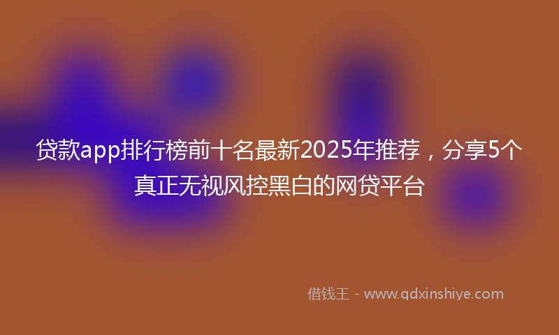贷款app排行榜前十名最新2025年推荐，分享5个真正无视风控黑白的网贷平台