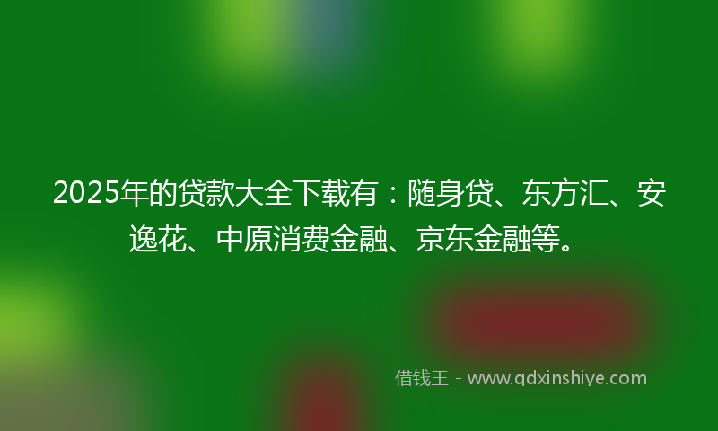 2025年的贷款大全下载有：随身贷、东方汇、安逸花、中原消费金融、京东金融等。