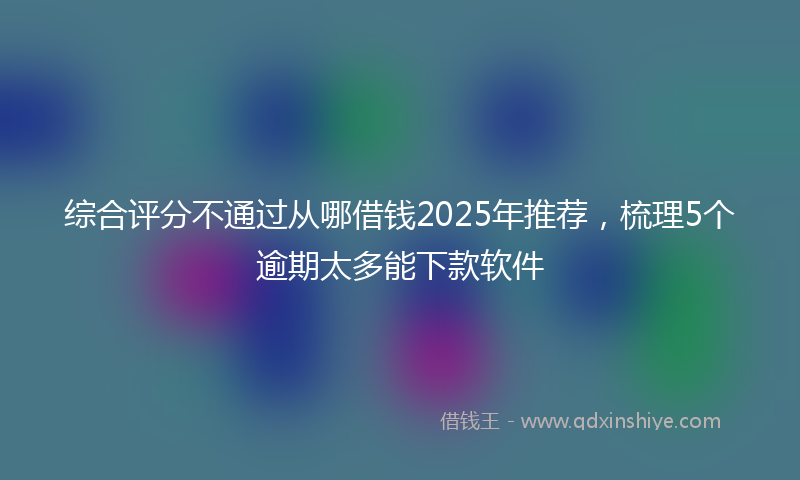 综合评分不通过从哪借钱2025年推荐，梳理5个逾期太多能下款软件