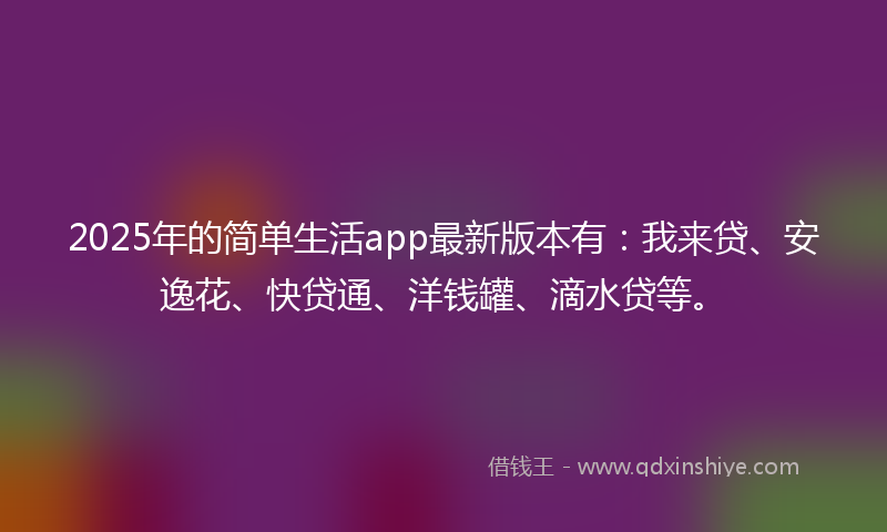 2025年的简单生活app最新版本有：我来贷、安逸花、快贷通、洋钱罐、滴水贷等。