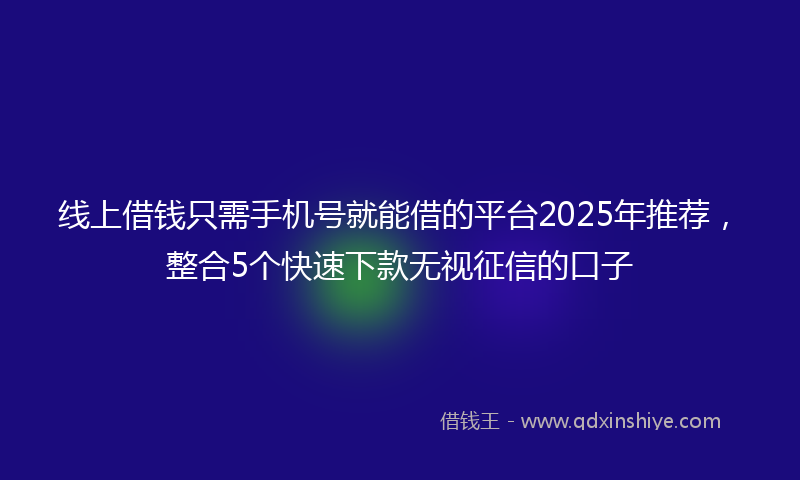 线上借钱只需手机号就能借的平台2025年推荐，整合5个快速下款无视征信的口子