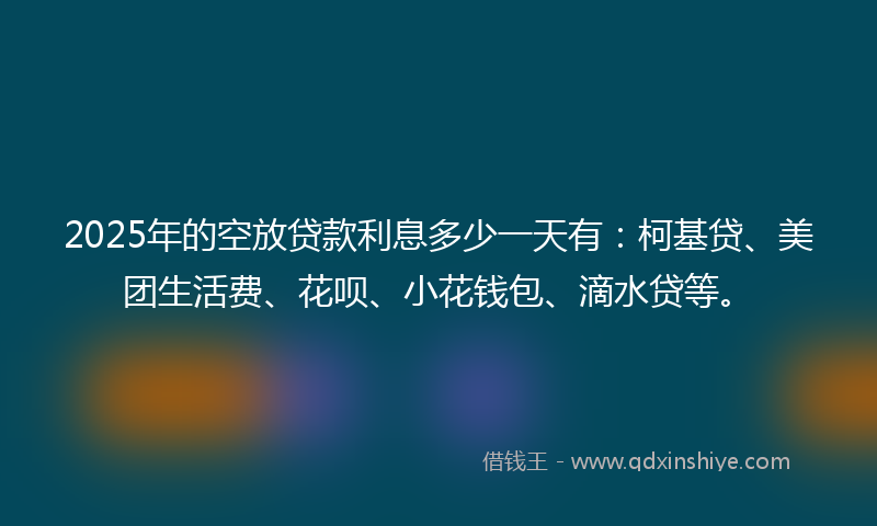 2025年的空放贷款利息多少一天有：柯基贷、美团生活费、花呗、小花钱包、滴水贷等。