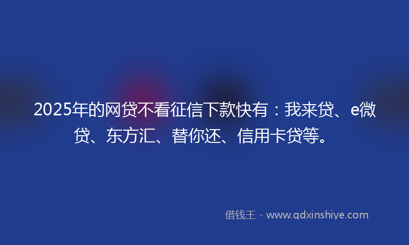 2025年的网贷不看征信下款快有：我来贷、e微贷、东方汇、替你还、信用卡贷等。