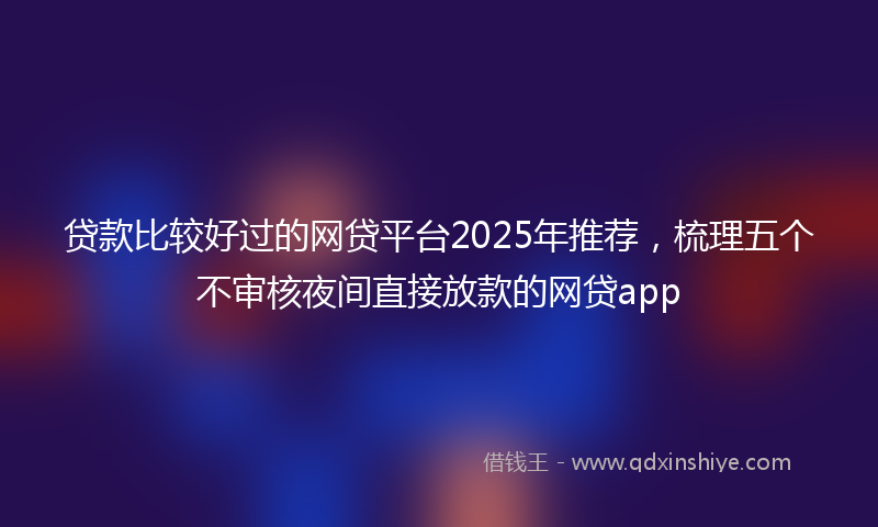 贷款比较好过的网贷平台2025年推荐，梳理五个不审核夜间直接放款的网贷app