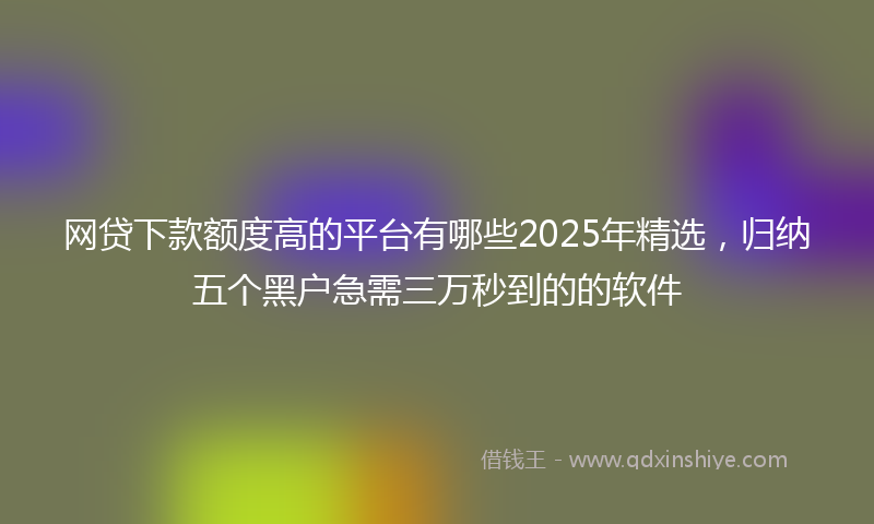 网贷下款额度高的平台有哪些2025年精选，归纳五个黑户急需三万秒到的的软件