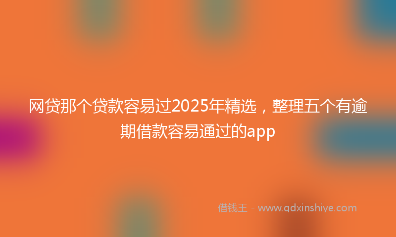 网贷那个贷款容易过2025年精选，整理五个有逾期借款容易通过的app