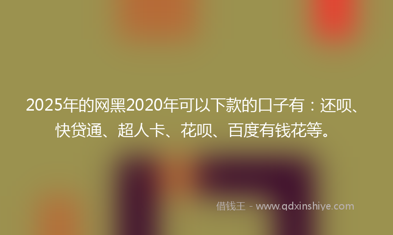 2025年的网黑2020年可以下款的口子有：还呗、快贷通、超人卡、花呗、百度有钱花等。