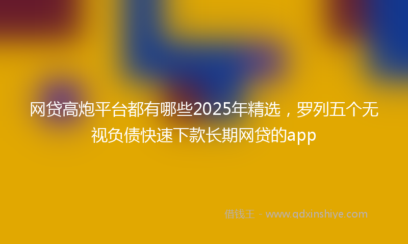 网贷高炮平台都有哪些2025年精选，罗列五个无视负债快速下款长期网贷的app