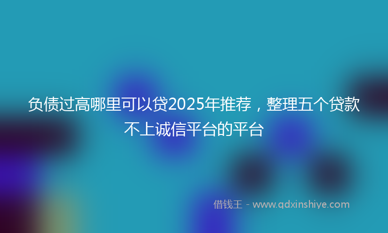 负债过高哪里可以贷2025年推荐，整理五个贷款不上诚信平台的平台