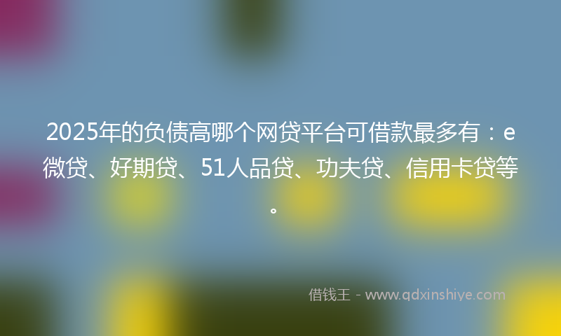 2025年的负债高哪个网贷平台可借款最多有：e微贷、好期贷、51人品贷、功夫贷、信用卡贷等。