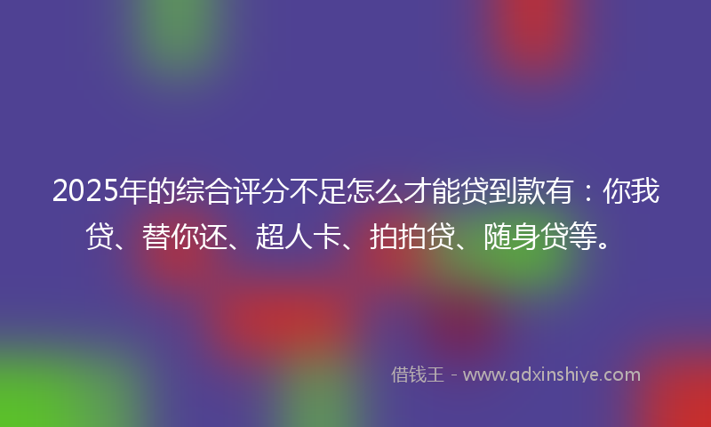 2025年的综合评分不足怎么才能贷到款有：你我贷、替你还、超人卡、拍拍贷、随身贷等。