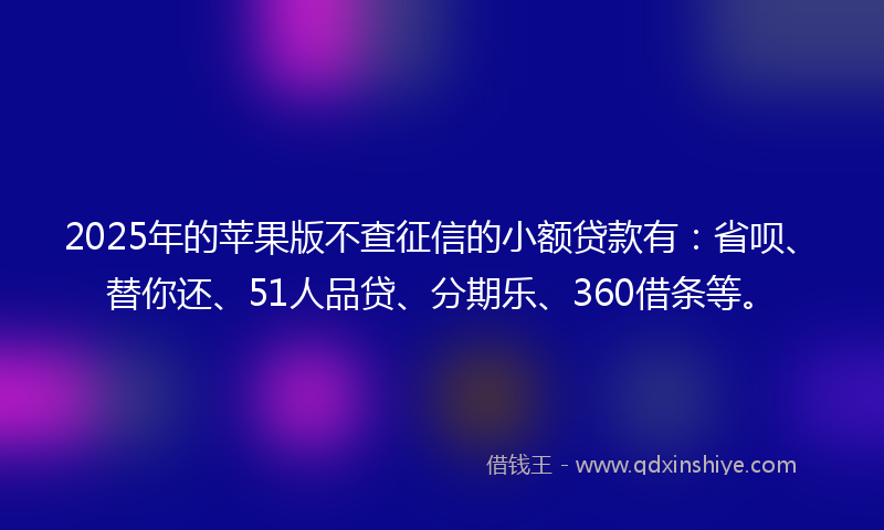 2025年的苹果版不查征信的小额贷款有：省呗、替你还、51人品贷、分期乐、360借条等。