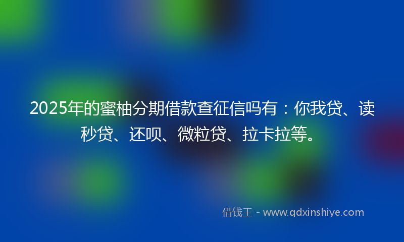 2025年的蜜柚分期借款查征信吗有：你我贷、读秒贷、还呗、微粒贷、拉卡拉等。